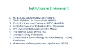 1. The Bombay Natural History Society. (BNHS)
2. World Wide Fund for Nature - India. (WWF-I)
3. Centre for Science and Environment (CSE), New Delhi
4. Center for Environment Education (CEE), Ahmadabad
5. CPR Environmental Education Centre, Madras
6. The Botanical Survey of India (BSI)
7. Zoological Survey of India (ZSI)
8. Salim Ali Center for Ornithology and Natural History (SACON),
Coimbatore
9. Government and non government organizations. (NGOs)
Institutions in Environment
 