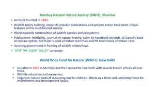 Bombay Natural History Society (BNHS), Mumbai
• An NGO founded in 1883.
• Wildlife policy building, research, popular publications and peoples action have been unique
features of this multifaceted society.
• Works towards conservation of wildlife species and ecosystems.
• Publications: HORNBILL, journal on natural history, Salim Ali handbook on birds, JC Daniel’s book
on Indian reptiles, SH Prater’s book of Indian mammals and PV bole’s book of Indian trees.
• Assisting government in framing of wildlife related laws.
• ‘SAVE THE SILENT VALLEY’ campaign.
World Wide Fund for Nature (WWF-I) New Delhi
• Initiated in 1969 in Mumbai and then moved to new Delhi with several branch offices all over
India.
• Wildlife education and awareness.
• Organizes nature clubs of India program for children. Works as a think tank and lobby force for
environment and development issues.
 