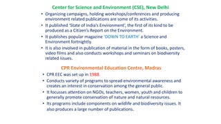 Center for Science and Environment (CSE), New Delhi
• Organizing campaigns, holding workshops/conferences and producing
environment related publications are some of its activities.
• It published ‘State of India’s Environment’, the first of its kind to be
produced as a Citizen’s Report on the Environment.
• It publishes popular magazine ‘DOWN TO EARTH’ a Science and
Environment fortnightly.
• It is also involved in publication of material in the form of books, posters,
video films and also conducts workshops and seminars on biodiversity
related issues.
CPR Environmental Education Centre, Madras
• CPR EEC was set up in 1988.
• Conducts variety of programs to spread environmental awareness and
creates an interest in conservation among the general public.
• It focusses attention on NGOs, teachers, women, youth and children to
generally promote conservation of nature and natural resources.
• Its programs include components on wildlife and biodiversity issues. It
also produces a large number of publications.
 