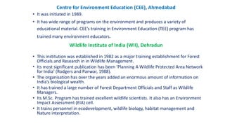 Centre for Environment Education (CEE), Ahmedabad
• It was initiated in 1989.
• It has wide range of programs on the environment and produces a variety of
educational material. CEE’s training in Environment Education (TEE) program has
trained many environment educators.
Wildlife Institute of India (WII), Dehradun
• This institution was established in 1982 as a major training establishment for Forest
Officials and Research in in Wildlife Management.
• Its most significant publication has been ‘Planning A Wildlife Protected Area Network
for India’ (Rodgers and Panwar, 1988).
• The organisation has over the years added an enormous amount of information on
India’s biological wealth.
• It has trained a large number of Forest Department Officials and Staff as Wildlife
Managers.
• Its M.Sc. Program has trained excellent wildlife scientists. It also has an Environment
Impact Assessment (EIA) cell.
• It trains personnel in ecodevelopment, wildlife biology, habitat management and
Nature interpretation.
 