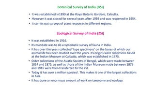 Botanical Survey of India (BSI)
• It was established in1890 at the Royal Botanic Gardens, Calcutta.
• However it was closed for several years after 1939 and was reopened in 1954.
• It carries out surveys of plant resources in different regions.
Zoological Survey of India (ZSI)
• It was established in 1916.
• Its mandate was to do a systematic survey of fauna in India.
• It has over the years collected ‘type specimens’ on the bases of which our
animal life has been studied over the years. Its origins were collections based
at the Indian Museum at Calcutta, which was established in 1875.
• Older collections of the Asiatic Society of Bengal, which were made between
1814 and 1875, as well as those of the Indian Museum made between 1875
and 1916 were then transferred to the ZSI.
• Today it has over a million species!. This makes it one of the largest collections
in Asia.
• It has done an enormous amount of work on taxonomy and ecology.
 