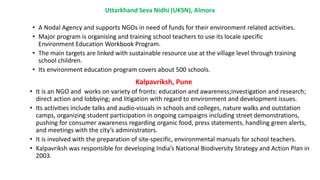 Uttarkhand Seva Nidhi (UKSN), Almora
• A Nodal Agency and supports NGOs in need of funds for their environment related activities.
• Major program is organising and training school teachers to use its locale specific
Environment Education Workbook Program.
• The main targets are linked with sustainable resource use at the village level through training
school children.
• Its environment education program covers about 500 schools.
Kalpavriksh, Pune
• It is an NGO and works on variety of fronts: education and awareness;investigation and research;
direct action and lobbying; and litigation with regard to environment and development issues.
• Its activities include talks and audio-visuals in schools and colleges, nature walks and outstation
camps, organizing student participation in ongoing campaigns including street demonstrations,
pushing for consumer awareness regarding organic food, press statements, handling green alerts,
and meetings with the city’s administrators.
• It is involved with the preparation of site-specific, environmental manuals for school teachers.
• Kalpavriksh was responsible for developing India’s National Biodiversity Strategy and Action Plan in
2003.
 