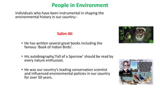 Individuals who have been instrumental in shaping the
environmental history in our country:-
Salim Ali
• He has written several great books including the
famous ‘Book of Indian Birds’.
• His autobiography,’Fall of a Sparrow’ should be read by
every nature enthusiast.
• He was our country’s leading conservation scientist
and influenced environmental policies in our country
for over 50 years.
People in Environment
 