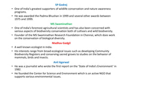 SP Godrej
• One of India’s greatest supporters of wildlife conservation and nature awareness
programs.
• He was awarded the Padma Bhushan in 1999 and several other awards between
1975 and 1999.
MS Swaminathan
• One of India’s foremost agricultural scientists and has also been concerned with
various aspects of biodiversity conservation both of cultivars and wild biodiversity.
• Founder of the MS Swaminathan Research Foundation in Chennai, which does work
on the conservation of biological diversity.
Madhav Gadgil
• A well known ecologist in India.
• His interests range from broad ecological issues such as developing Community
Biodiversity Registers and conserving sacred groves to studies on the behavior of
mammals, birds and insects.
Anil Agarwal
• He was a journalist who wrote the first report on the ‘State of India’s Environment’ in
1982.
• He founded the Center for Science and Environment which is an active NGO that
supports various environmental issues.
 