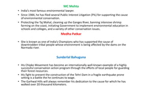 MC Mehta
• India’s most famous environmental lawyer.
• Since 1984, he has filed several Public Interest Litigation (PIL) for supporting the cause
of environmental conservation.
• Protecting the Taj Mahal, cleaning up the Ganges River, banning intensive shrimp
farming on the coast, initiating Government to implement environmental education in
schools and colleges, and a variety of other conservation issues.
Medha Patkar
• She is known as one of India’s Champions who has supported the cause of
downtrodden tribal people whose environment is being affected by the dams on the
Narmada river.
Sunderlal Bahuguna
• His Chipko Movement has become an internationally well-known example of a highly
successful conservation action program through the efforts of local people for guarding
their forest resources.
• His fight to prevent the construction of the Tehri Dam in a fragile earthquake prone
setting is a battle the he continues to wage.
• The Garhwal Hills will always remember his dedication to the cause for which he has
walked over 20 thousand kilometers.
 
