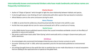 Charles Darwin
• Author of “Origin of Species” which brought to light the close relationship between habitats and species.
• It also brought about a new thinking of man’s relationship with other species that was based on evolution.
• Alfred Wallace came to the same conclusions during his work.
Henry Thoreau
• In 1860, he wrote that the wilderness should be preserved after he lived in the wild for a year.
• He felt that most people did not care for nature and would sell it off for a small sum of money.
Rachel Carson
• In the 1960s Rachel Carson published several articles that caused immediate worldwide concern on the effects of
pesticide on nature and mankind.
• She wrote a well-known book called ‘Silent Spring’ which eventually led to a change in Government policy and
public awareness.
EO Wilson
• An entomologist who envisioned that biological diversity was a key to human survival on earth.
• He wrote ‘Diversity of Life’ in 1993, which was awarded a prize for the best book published on environmental
issues.
• His writings brought home to the world the risks to mankind due to man made disturbances in natural ecosystems
that are leading to the rapid extinction of species at the global level.
Internationally known environmental thinkers who have made landmarks and whose names are
frequently mentioned are:-
 