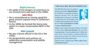 Ralph Emerson
• He spoke of the dangers of commerce to
our environment way back in the 1840s.
John Muir
• He is remembered as having saved the
great ancient sequoia trees in California’s
forests.
• In the 1890s he formed the Sierra club,
which is a major conservation NGO in the
USA.
Aldo Leopold
• He was a forest official in the US in the
1920s.
• He designed the early policies on
wilderness conservation and wildlife
management.
 