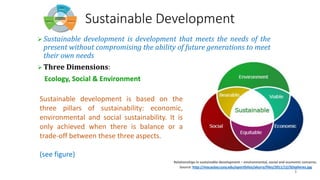 3
Sustainable Development
➢ Sustainable development is development that meets the needs of the
present without compromising the ability of future generations to meet
their own needs
➢ Three Dimensions:
Ecology, Social & Environment
Sustainable development is based on the
three pillars of sustainability: economic,
environmental and social sustainability. It is
only achieved when there is balance or a
trade-off between these three aspects.
(see figure)
Relationships in sustainable development – environmental, social and economic concerns.
Source: http://macaulay.cuny.edu/eportfolios/akurry/files/2011/12/SDspheres.jpg
 