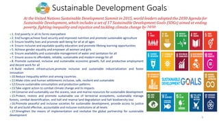 3
Sustainable Development Goals
At the United Nations Sustainable Development Summit in 2015, world leaders adopted the 2030 Agenda for
Sustainable Development, which includes a set of 17 Sustainable Development Goals (SDGs) aimed at ending
poverty, fighting inequality and injustice and tackling climate change by 2030.
➢1. End poverty in all its forms everywhere
➢2. End hunger,achieve food security and improved nutrition and promote sustainable agriculture
➢3. Ensure healthy lives and promote well-being for all at all ages
➢4. Ensure inclusive and equitable quality education and promote lifelong learning opportunities
➢5. Achieve gender equality and empower all women and girls
➢6. Ensure availability and sustainable management of water and sanitation for all
➢7. Ensure access to affordable, reliable, sustainable and modern energy for all
➢8. Promote sustained, inclusive and sustainable economic growth, full and productive employment
and decent work for all
➢9. Build resilient infrastructure,promote inclusive and sustainable industrialization and foster
innovation
➢10.Reduce inequality within and among countries
➢11.Make cities and human settlements inclusive, safe, resilient and sustainable
➢12.Ensure sustainable consumption and production patterns
➢13.Take urgent action to combat climate change and its impacts
➢14.Conserve and sustainably use the oceans, seas and marine resources for sustainable development
➢15.Protect, restore and promote sustainable use of terrestrial ecosystems, sustainably manage
forests, combat desertification, and halt and reverse land degradation and halt biodiversity loss
➢16.Promote peaceful and inclusive societies for sustainable development, provide access to justice
for all and build effective, accountable and inclusive institutions at all levels
➢17.Strengthen the means of implementation and revitalize the global partnership for sustainable
development
 