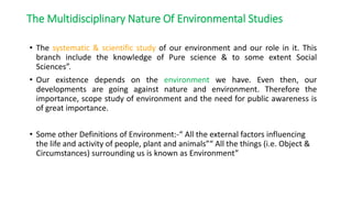 • The systematic & scientific study of our environment and our role in it. This
branch include the knowledge of Pure science & to some extent Social
Sciences”.
• Our existence depends on the environment we have. Even then, our
developments are going against nature and environment. Therefore the
importance, scope study of environment and the need for public awareness is
of great importance.
• Some other Definitions of Environment:-“ All the external factors influencing
the life and activity of people, plant and animals”“ All the things (i.e. Object &
Circumstances) surrounding us is known as Environment”
The Multidisciplinary Nature Of Environmental Sciencet
The Multidisciplinary Nature Of Environmental Studies
 