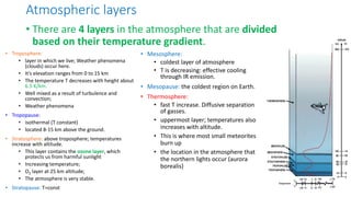 Atmospheric layers
• Troposphere:
• layer in which we live; Weather phenomena
(clouds) occur here.
• It’s elevation ranges from 0 to 15 km
• The temperature T decreases with height about
6.5 K/km.
• Well mixed as a result of turbulence and
convection;
• Weather phenomena
• Tropopause:
• isothermal (T constant)
• located 8-15 km above the ground.
• Stratosphere: above troposphere; temperatures
increase with altitude.
• This layer contains the ozone layer, which
protects us from harmful sunlight
• Increasing temperature;
• O3 layer at 25 km altitude;
• The atmosphere is very stable.
• Stratopause: T=const
• There are 4 layers in the atmosphere that are divided
based on their temperature gradient.
• Mesosphere:
• coldest layer of atmosphere
• T is decreasing: effective cooling
through IR emission.
• Mesopause: the coldest region on Earth.
• Thermosphere:
• fast T increase. Diffusive separation
of gasses.
• uppermost layer; temperatures also
increases with altitude.
• This is where most small meteorites
burn up
• the location in the atmosphere that
the northern lights occur (aurora
borealis)
 