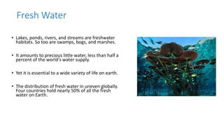Fresh Water
• Lakes, ponds, rivers, and streams are freshwater
habitats. So too are swamps, bogs, and marshes.
• It amounts to precious little water, less than half a
percent of the world's water supply.
• Yet it is essential to a wide variety of life on earth.
• The distribution of fresh water in uneven globally.
Four countries hold nearly 50% of all the fresh
water on Earth.
 