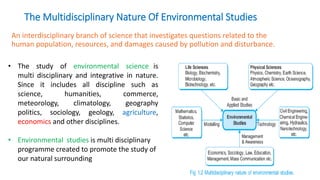 An interdisciplinary branch of science that investigates questions related to the
human population, resources, and damages caused by pollution and disturbance.
The Multidisciplinary Nature Of Environmental Studies
• The study of environmental science is
multi disciplinary and integrative in nature.
Since it includes all discipline such as
science, humanities, commerce,
meteorology, climatology, geography
politics, sociology, geology, agriculture,
economics and other disciplines.
• Environmental studies is multi disciplinary
programme created to promote the study of
our natural surrounding
 