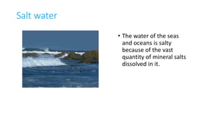 Salt water
• The water of the seas
and oceans is salty
because of the vast
quantity of mineral salts
dissolved in it.
 