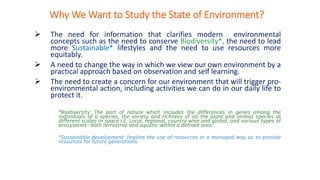 Why We Want to Study the State of Environment?
➢ The need for information that clarifies modern environmental
concepts such as the need to conserve Biodiversity*, the need to lead
more Sustainable* lifestyles and the need to use resources more
equitably.
➢ A need to change the way in which we view our own environment by a
practical approach based on observation and self learning.
➢ The need to create a concern for our environment that will trigger pro-
environmental action, including activities we can do in our daily life to
protect it.
*Biodiversity: The part of nature which includes the differences in genes among the
individuals of a species, the variety and richness of all the plant and animal species at
different scales in space i.E. Local, regional, country wise and global, and various types of
ecosystems- both terrestrial and aquatic-within a defined area.
*Sustainable development: Implies the use of resources in a managed way as to provide
resources for future generations.
 