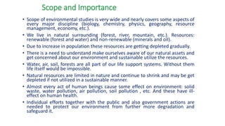Scope and Importance
• Scope of environmental studies is very wide and nearly covers some aspects of
every major discipline (biology, chemistry, physics, geography, resource
management, economy, etc.).
• We live in natural surrounding (forest, river, mountain, etc.). Resources:
renewable (forest and water) and non-renewable (minerals and oil).
• Due to increase in population these resources are getting depleted gradually.
• There is a need to understand make ourselves aware of our natural assets and
get concerned about our environment and sustainable utilize the resources.
• Water, air, soil, forests are all part of our life support systems. Without them
life itself would be impossible.
• Natural resources are limited in nature and continue to shrink and may be get
depleted if not utilized in a sustainable manner.
• Almost every act of human beings cause some effect on environment: solid
waste, water pollution, air pollution, soil pollution , etc. And these have ill-
effect on human health.
• Individual efforts together with the public and also government actions are
needed to protect our environment from further more degradation and
safeguard it.
 