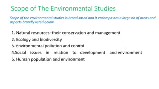 Scope of The Environmental Studies
1. Natural resources–their conservation and management
2. Ecology and biodiversity
3. Environmental pollution and control
4.Social issues in relation to development and environment
5. Human population and environment
Scope of the environmental studies is broad based and it encompasses a large no of areas and
aspects broadly listed below.
 