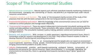 • Natural resources-conservation:- Natural aspects such asforests contribute towards maintaining a balance in
the environment, managing and maintaining of forests and wild life is an important task under natural
resources conservation.
• Ecosystem structure and function:- The study of the ecosystem mainly consists of the study of the
processes that link with the biotic components to the non living (or) abiotic components.
• Environmental pollution and control:- With the knowledge of the environmental science one can look for
methods to control pollution and manage waste effectively.
• Environmental management:- There are several independent environmental consultants working with the
central and state pollution control boards. These consultants offer advice related to environment problems
and their solutions. The consultants involved in policy making, pollution control and maintenance of
ecological balance
• Research and development:- With increase in public awareness, regarding environment issues, there is
tremendous scope for research and development in this field. They conduct research studies in order to
develop theories of monitoring and controlling environment.
• Environmental journalism:- There is an increasing demand for people who can report on environment
issues to generate awareness among people. Environmental journalism is an emerging field which helps in
bringing environmental problems to public notice.
• Industry:-Environmental scientists work towords maintaining ecological balance, conservation of
biodiversity and preserve the natural resources. Rapid industrialization is increasingly degrading the
environment to minimize this, there is a growing trend towards manufacturing of “green” goods and
products.
Scope of The Environmental Studies
 