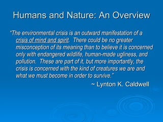 Humans and Nature: An Overview “ The environmental crisis is an outward manifestation of a  crisis of mind and spirit .  There could be no greater misconception of its meaning than to believe it is concerned only with endangered wildlife, human-made ugliness, and pollution.  These are part of it, but more importantly, the crisis is concerned with the kind of creatures we are and what we must become in order to survive.” ~ Lynton K. Caldwell 