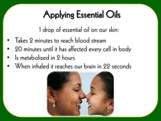 Applying Essential Oils
•
•
•
•

1 drop of essential oil on our skin:
Takes 2 minutes to reach blood stream
20 minutes until it has affected every cell in body
Is metabolized in 2 hours
When inhaled it reaches our brain in 22 seconds

 