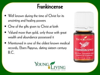 Frankincense
• Well known during the time of Christ for its
anointing and healing powers
• One of the gifts given to Christ at birth
• Valued more than gold, only those with great
wealth and abundance possessed it

• Mentioned in one of the oldest known medical
records, Ebers Papyrus, dating sixteen century
B.C.

 