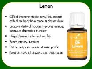 Lemon
• 65% d-limonene, studies reveal this protects
cells of the body from cancer & cleanses liver
• Supports clarity of thought, improves memory,
decreases depression & anxiety

• Helps dissolve cholesterol and fats
• Expels intestinal parasites
• Disinfectant, stain remover & water purifier
• Removes gum, oil, crayons, and grease spots

 