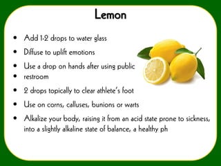 Lemon
• Add 1-2 drops to water glass
• Diffuse to uplift emotions
• Use a drop on hands after using public
• restroom
• 2 drops topically to clear athlete’s foot

• Use on corns, calluses, bunions or warts
• Alkalize your body, raising it from an acid state prone to sickness,
into a slightly alkaline state of balance, a healthy ph

 