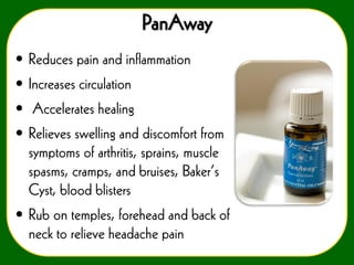 PanAway
• Reduces pain and inflammation
• Increases circulation
• Accelerates healing
• Relieves swelling and discomfort from
symptoms of arthritis, sprains, muscle
spasms, cramps, and bruises, Baker’s
Cyst, blood blisters

• Rub on temples, forehead and back of
neck to relieve headache pain

 