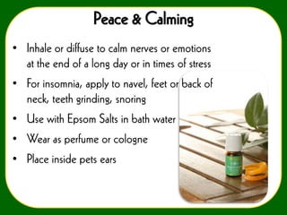 Peace & Calming
• Inhale or diffuse to calm nerves or emotions
at the end of a long day or in times of stress
• For insomnia, apply to navel, feet or back of
neck, teeth grinding, snoring
• Use with Epsom Salts in bath water

• Wear as perfume or cologne
• Place inside pets ears

 