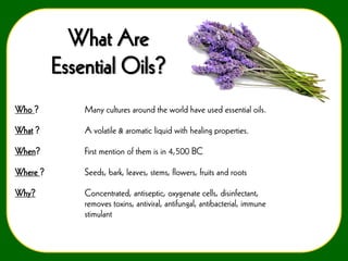 What Are
Essential Oils?
Who ?

Many cultures around the world have used essential oils.

What ?

A volatile & aromatic liquid with healing properties.

When?

First mention of them is in 4,500 BC

Where ?

Seeds, bark, leaves, stems, flowers, fruits and roots

Why?

Concentrated, antiseptic, oxygenate cells, disinfectant,
removes toxins, antiviral, antifungal, antibacterial, immune
stimulant

 