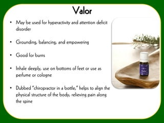 Valor
• May be used for hyperactivity and attention deficit
disorder
• Grounding, balancing, and empowering
• Good for burns
• Inhale deeply, use on bottoms of feet or use as
perfume or cologne
• Dubbed “chiropractor in a bottle,” helps to align the
physical structure of the body, relieving pain along
the spine

 