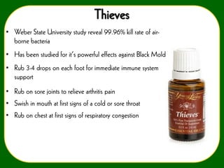 Thieves
• Weber State University study reveal 99.96% kill rate of airborne bacteria
• Has been studied for it’s powerful effects against Black Mold
• Rub 3-4 drops on each foot for immediate immune system
support
• Rub on sore joints to relieve arthritis pain
• Swish in mouth at first signs of a cold or sore throat
• Rub on chest at first signs of respiratory congestion

 