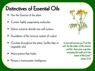 Distinctives of Essential Oils
• Are the Essence of the plant

• Contain highly oxygenating molecules
• Deliver nutrients directly into cell nucleus.

• Foundation of the immune system of a plant
• Circulate throughout the plant; (unlike fatty or
vegetable oils)
• More potent than herbs

• Possess a homeostatic intelligence

Is any sick among you? Let him
call for the elders of the church;
and let them pray over him,
anointing him with oil in the
name of the Lord.”
-James 5:14

 