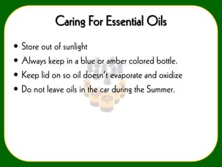Caring For Essential Oils
•
•
•
•

Store out of sunlight
Always keep in a blue or amber colored bottle.
Keep lid on so oil doesn’t evaporate and oxidize
Do not leave oils in the car during the Summer.

 