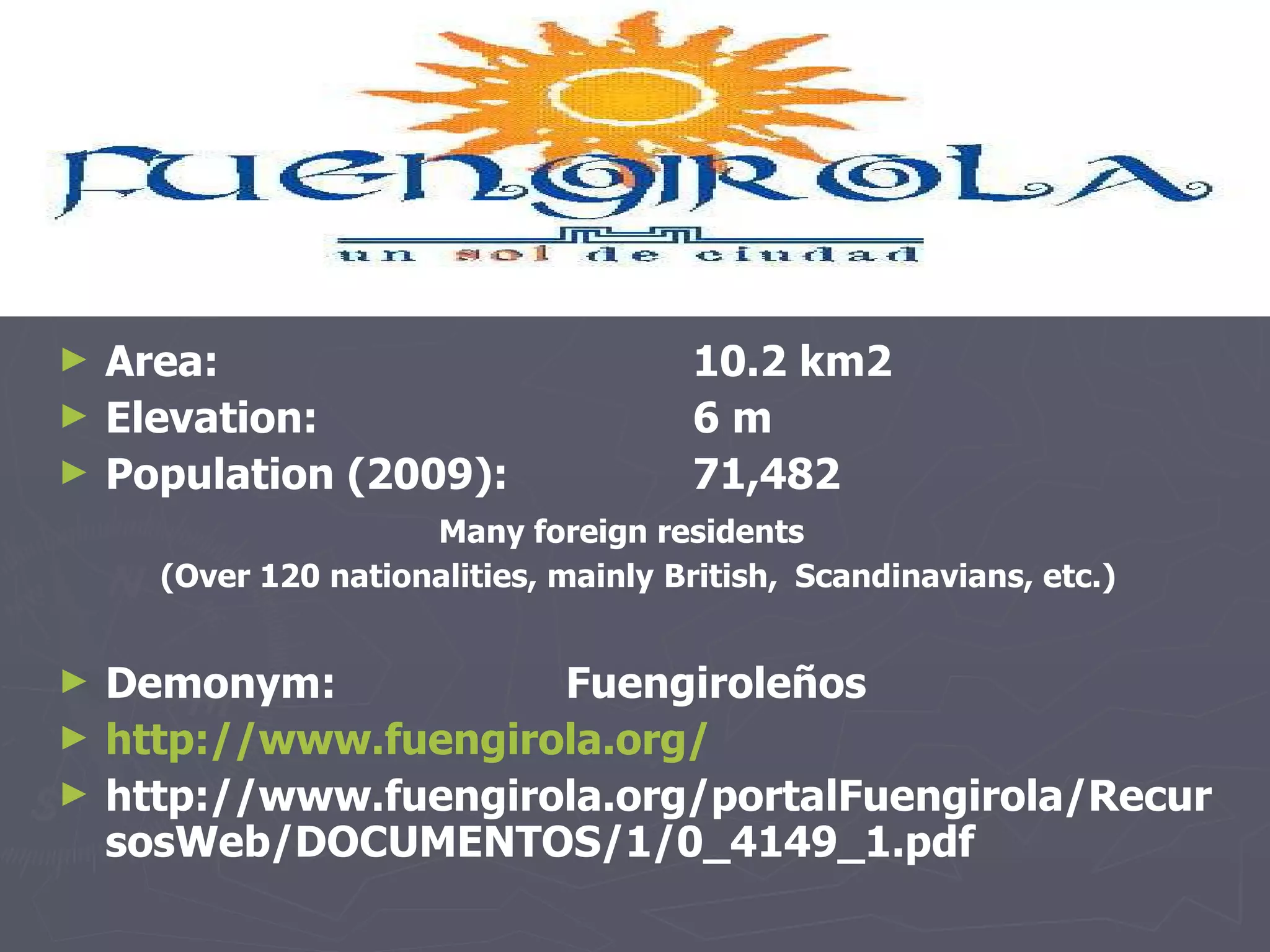 Area:  10.2 km2  Elevation:  6 m  Population (2009): 71,482  Many foreign residents  (Over  120 nationalities, mainly   British,  Scandinavians, etc.) Demonym: Fuengiroleños http://www.fuengirola.org/ http://www.fuengirola.org/portalFuengirola/RecursosWeb/DOCUMENTOS/1/0_4149_1.pdf 