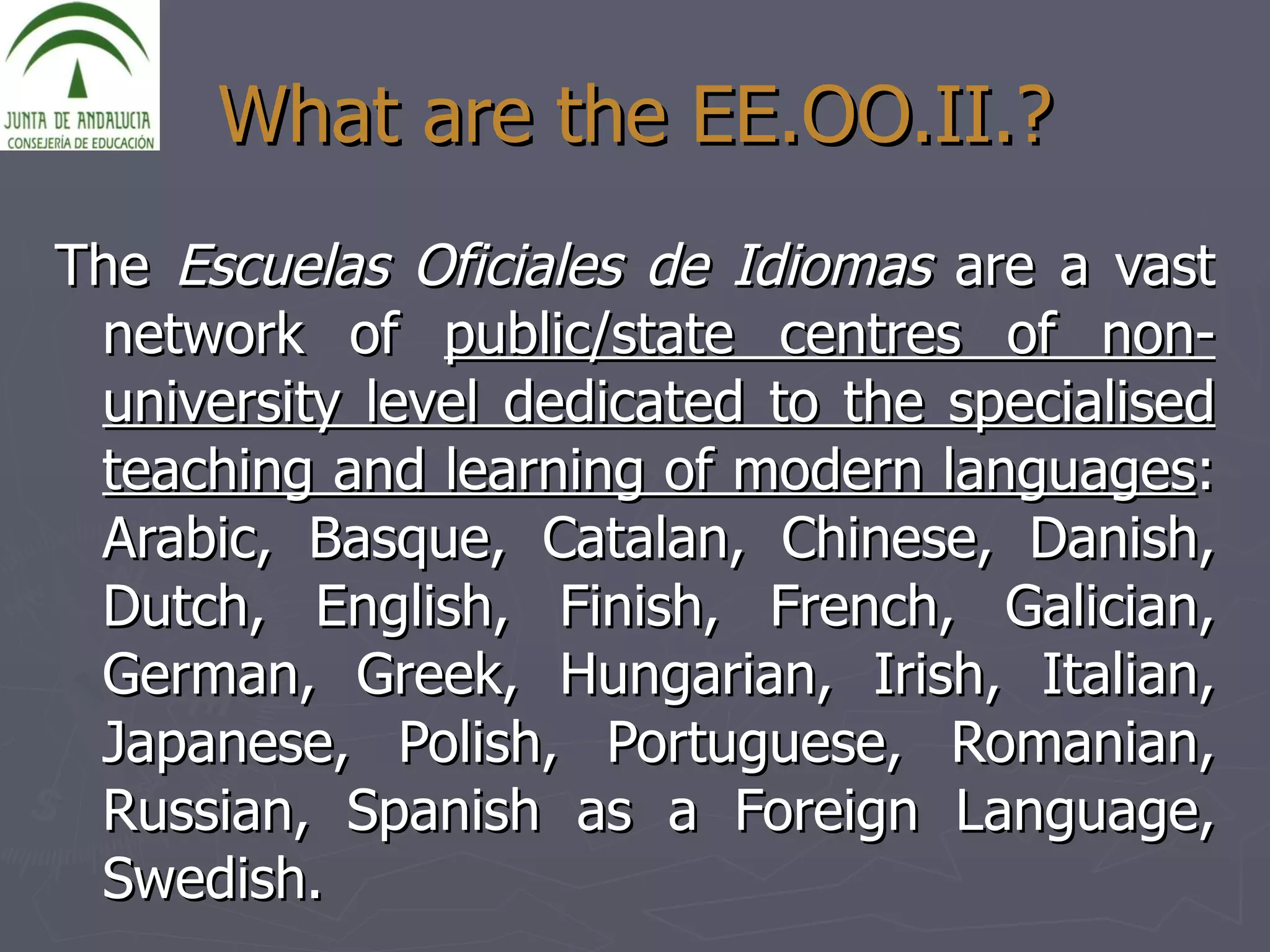 What are the EE.OO.II.? The  Escuelas Oficiales de Idiomas  are a vast network of  public/state centres of non-university level dedicated to the specialised teaching and learning of modern languages : Arabic, Basque, Catalan, Chinese, Danish, Dutch, English, Finish, French, Galician, German, Greek, Hungarian, Irish, Italian, Japanese, Polish, Portuguese, Romanian, Russian, Spanish as a Foreign Language, Swedish. 