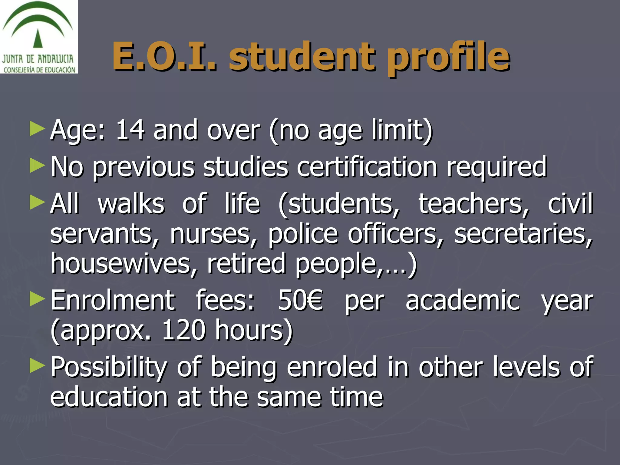 E.O.I. student profile Age: 14 and over (no age limit) No previous studies certification required All walks of life (students, teachers, civil servants, nurses, police officers, secretaries, housewives, retired people,…) Enrolment fees: 50€ per academic year (approx. 120 hours) Possibility of being enroled in other levels of education at the same time 