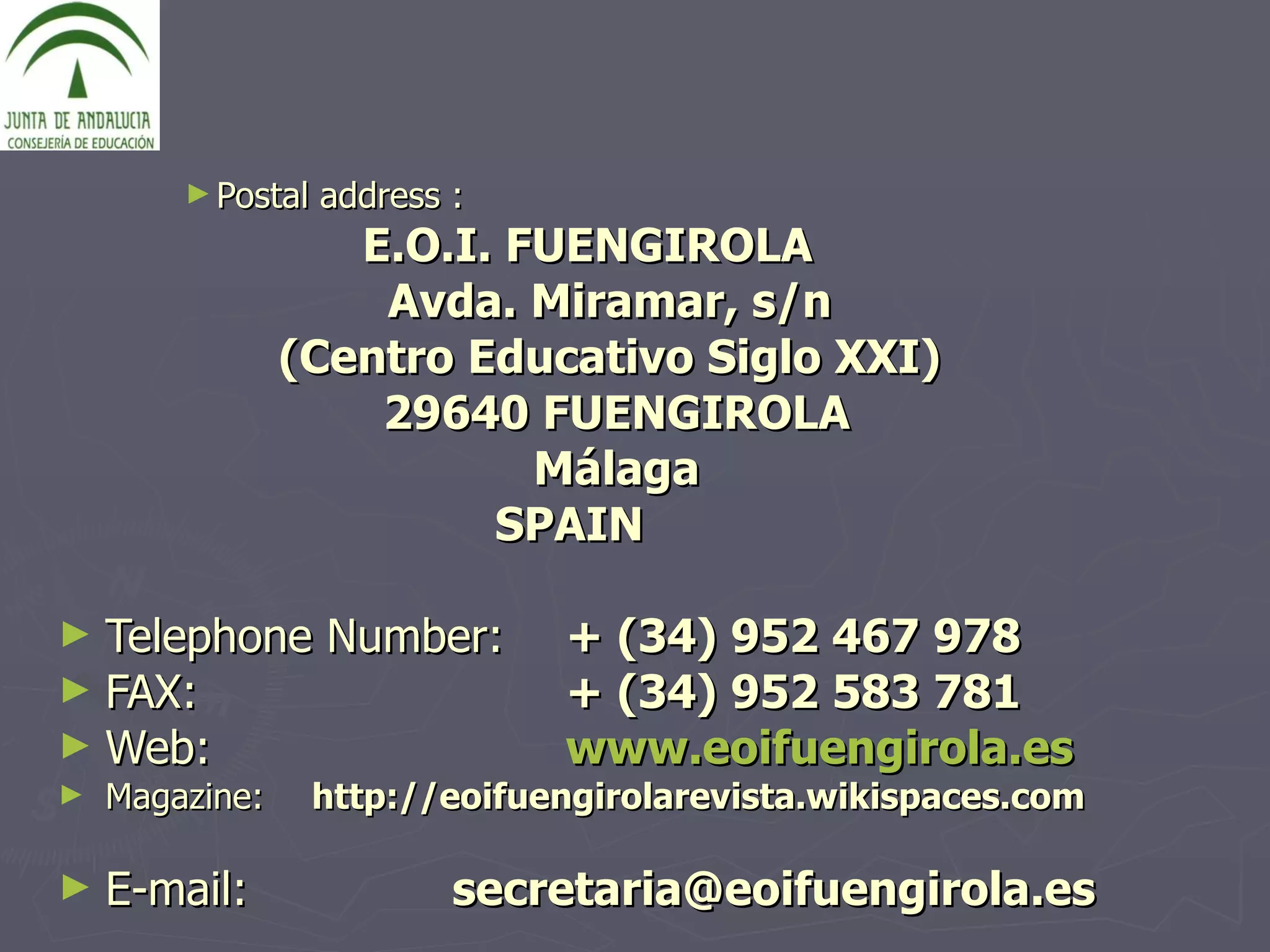 Postal address :   E.O.I. FUENGIROLA Avda. Miramar, s/n  (Centro Educativo Siglo XXI)  29640 FUENGIROLA Málaga SPAIN  Telephone Number:   + (34) 952 467 978  FAX: + (34) 952 583 781 Web: www.eoifuengirola.es Magazine: http://eoifuengirolarevista.wikispaces.com E-mail:  secretaria@eoifuengirola.es 