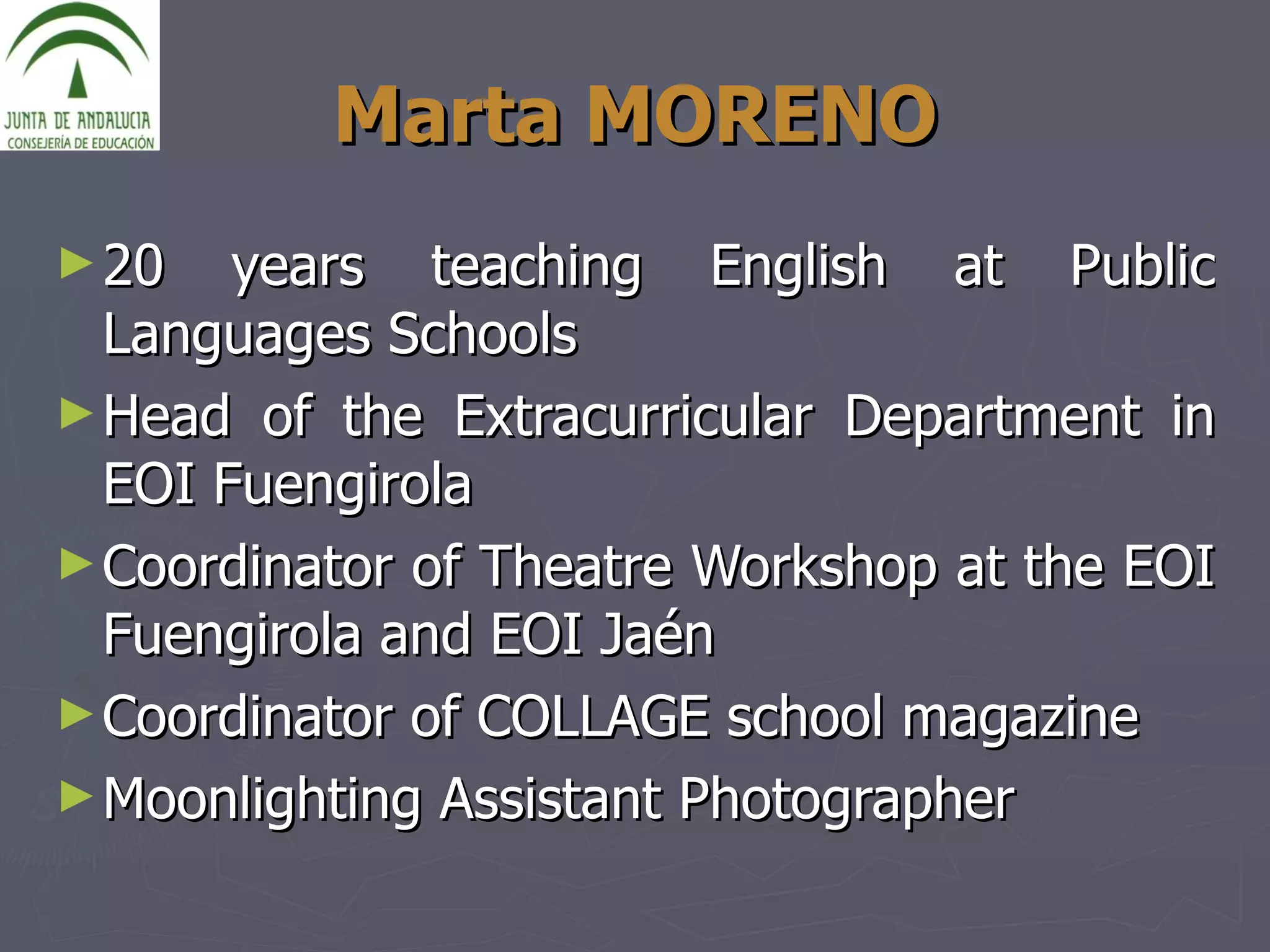 Marta MORENO 20 years teaching English at Public Languages Schools Head of the Extracurricular Department in EOI Fuengirola Coordinator of Theatre Workshop at the EOI Fuengirola and EOI Jaén Coordinator of COLLAGE school magazine  Moonlighting Assistant Photographer 