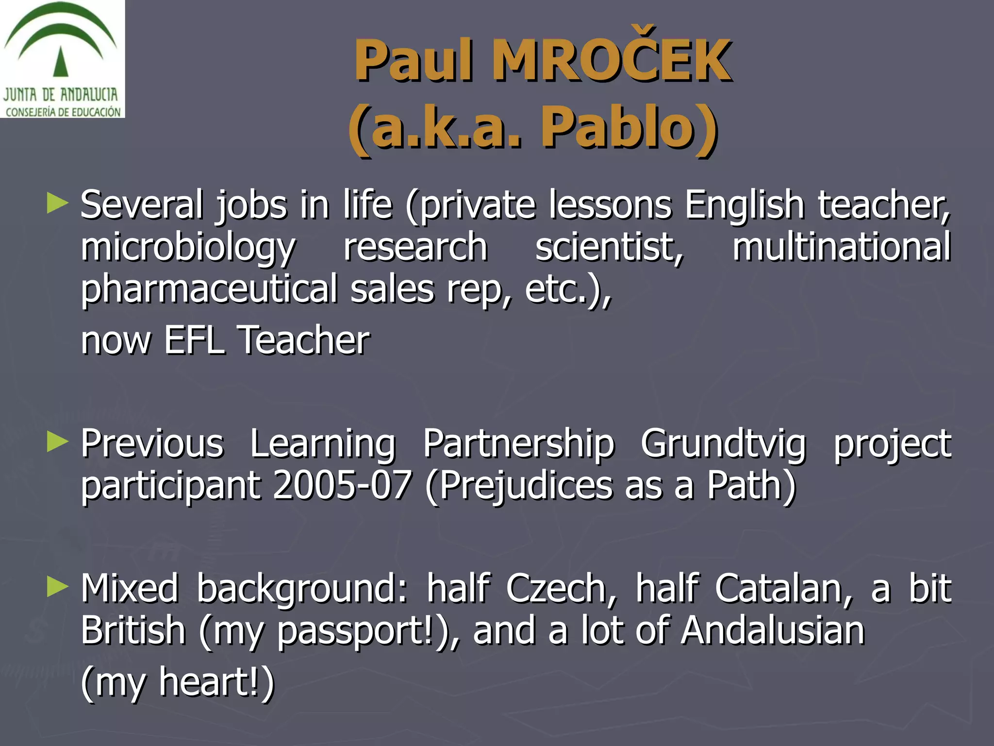 Paul MRO Č EK   (a.k.a. Pablo)  Several jobs in life (private lessons English teacher, microbiology research scientist, multinational pharmaceutical sales rep, etc.),  now EFL Teacher Previous Learning Partnership Grundtvig project participant 2005-07 (Prejudices as a Path) Mixed background: half Czech, half Catalan, a bit British (my passport!), and a lot of Andalusian  (my heart!) 