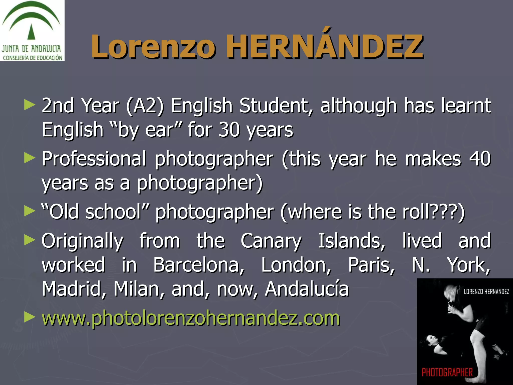 Lorenzo HERNÁNDEZ 2nd Year (A2) English Student, although has learnt English “by ear” for 30 years Professional photographer (this year he makes 40 years as a photographer) “ Old school” photographer (where is the roll???) Originally from the Canary Islands, lived and worked in Barcelona, London, Paris, N. York, Madrid, Milan, and, now, Andalucía www.photolorenzohernandez.com   