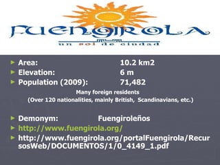 Area:  10.2 km2  Elevation:  6 m  Population (2009): 71,482  Many foreign residents  (Over  120 nationalities, mainly   British,  Scandinavians, etc.) Demonym: Fuengiroleños http://www.fuengirola.org/ http://www.fuengirola.org/portalFuengirola/RecursosWeb/DOCUMENTOS/1/0_4149_1.pdf 