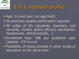 E.O.I. student profile Age: 14 and over (no age limit) No previous studies certification required All walks of life (students, teachers, civil servants, nurses, police officers, secretaries, housewives, retired people,…) Enrolment fees: 50€ per academic year (approx. 120 hours) Possibility of being enroled in other levels of education at the same time 