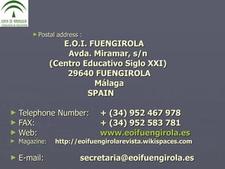 Postal address :   E.O.I. FUENGIROLA Avda. Miramar, s/n  (Centro Educativo Siglo XXI)  29640 FUENGIROLA Málaga SPAIN  Telephone Number:   + (34) 952 467 978  FAX: + (34) 952 583 781 Web: www.eoifuengirola.es Magazine: http://eoifuengirolarevista.wikispaces.com E-mail:  secretaria@eoifuengirola.es 