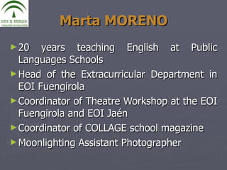 Marta MORENO 20 years teaching English at Public Languages Schools Head of the Extracurricular Department in EOI Fuengirola Coordinator of Theatre Workshop at the EOI Fuengirola and EOI Jaén Coordinator of COLLAGE school magazine  Moonlighting Assistant Photographer 