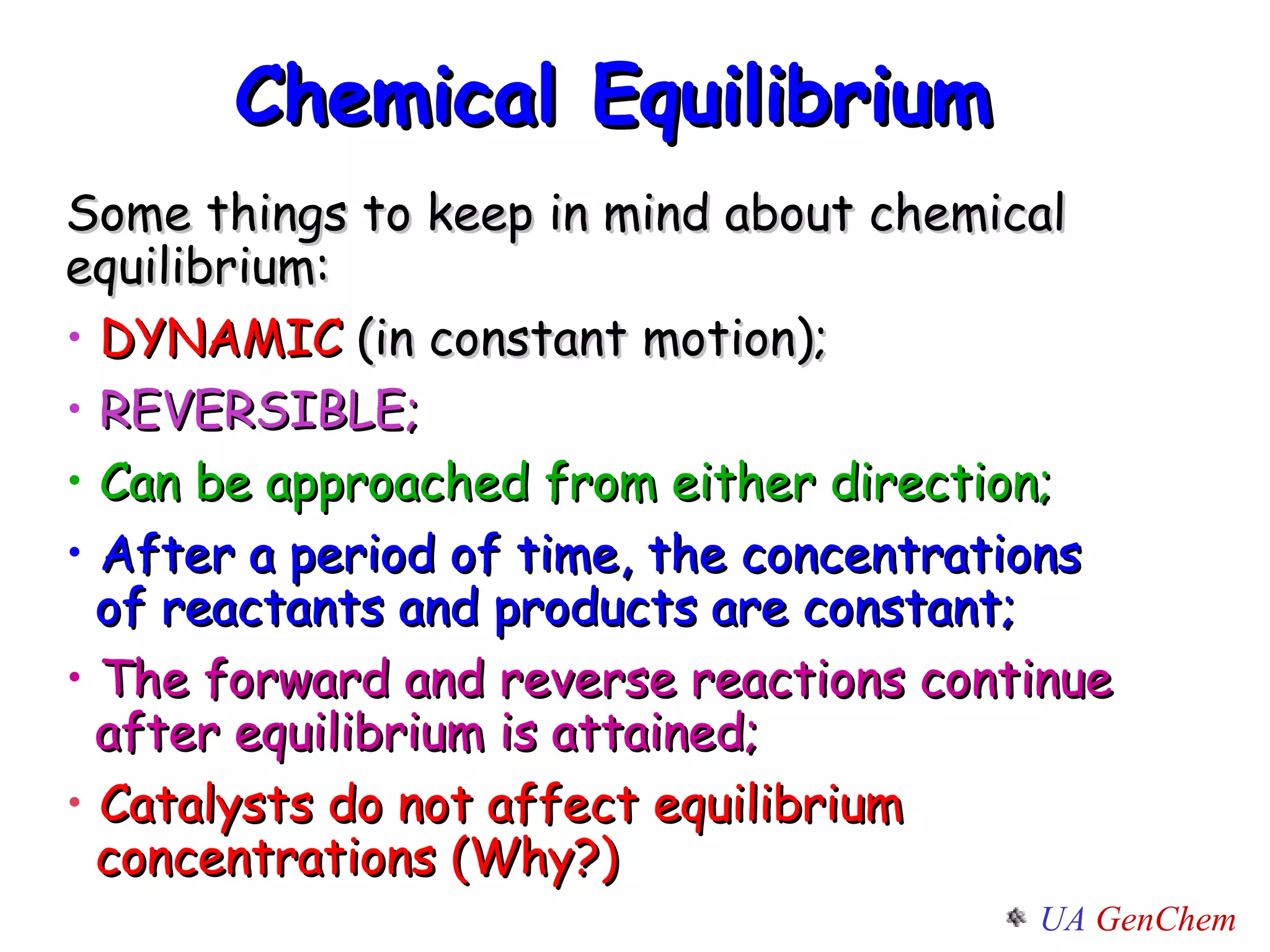Chemical Equilibrium  Some things to keep in mind about chemical equilibrium: DYNAMIC  (in constant motion); REVERSIBLE;  Can be approached from either direction; After a period of time, the concentrations   of reactants and products are constant;   The forward and reverse reactions continue    after equilibrium is attained; Catalysts do not affect equilibrium    concentrations (Why?) 