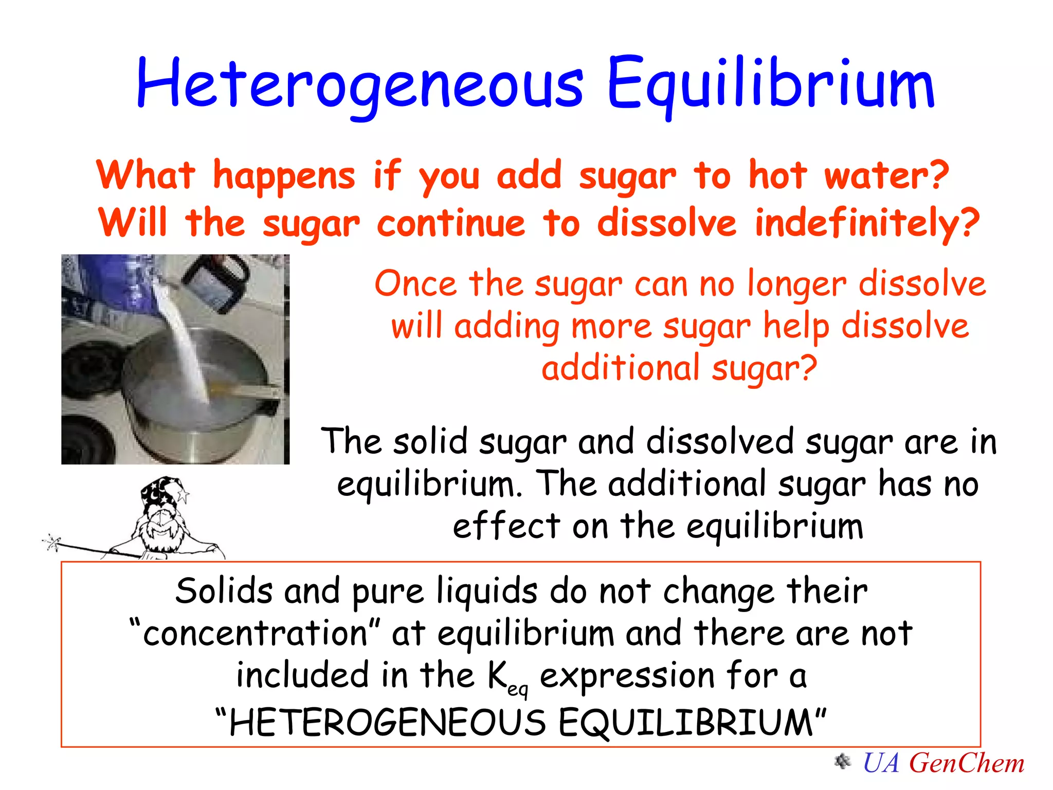 What happens if you add sugar to hot water?  Will the sugar continue to dissolve indefinitely?  Once the sugar can no longer dissolve will adding more sugar help dissolve additional sugar? The solid sugar and dissolved sugar are in equilibrium. The additional sugar has no effect on the equilibrium Solids and pure liquids do not change their “concentration” at equilibrium and there are not included in the K eq  expression for a “HETEROGENEOUS EQUILIBRIUM” Heterogeneous Equilibrium 