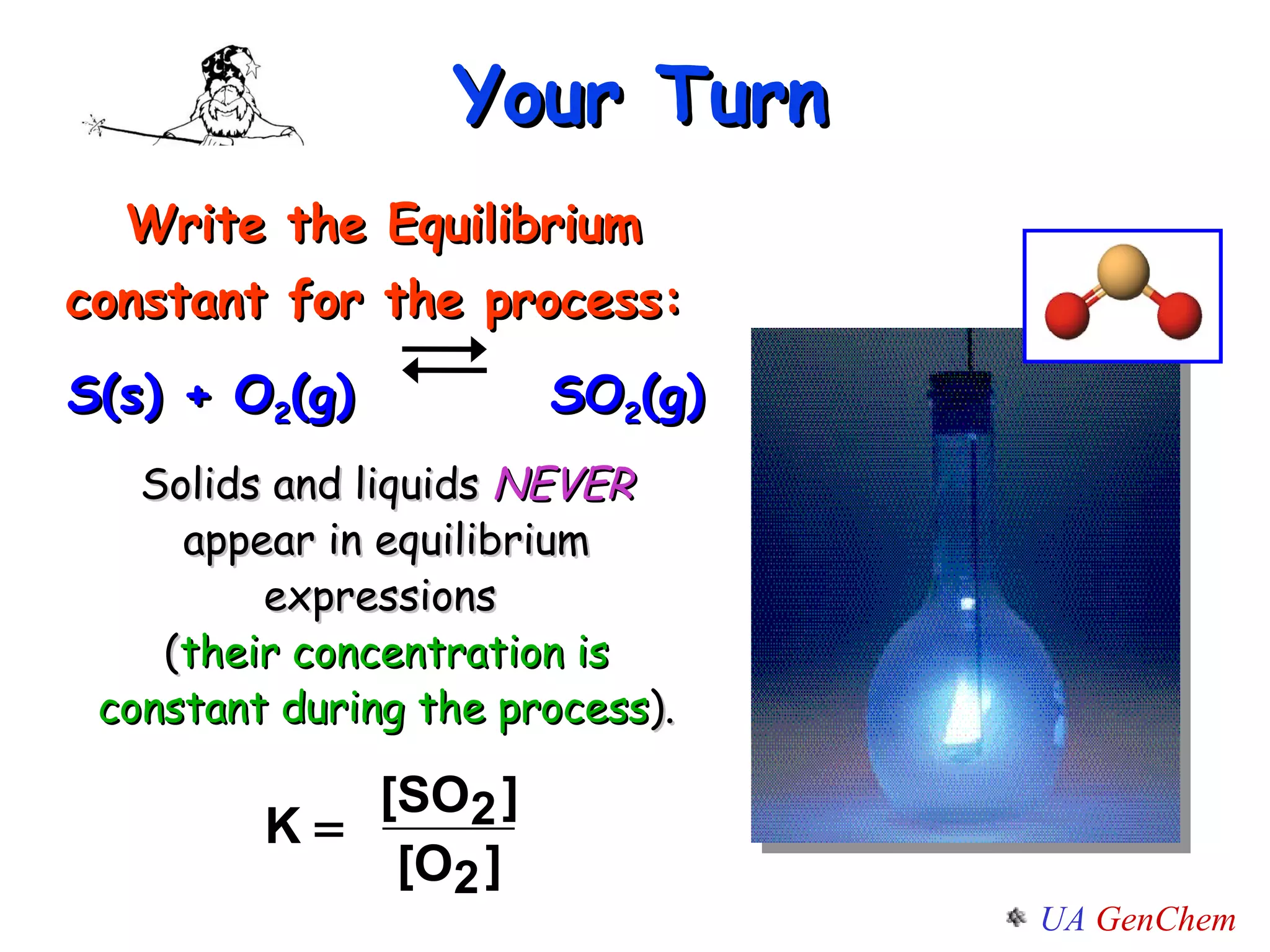 Your Turn Write the Equilibrium constant for the process:   S(s) + O 2 (g)    SO 2 (g) Solids and liquids  NEVER  appear in equilibrium expressions  ( their concentration is constant during the process ). 