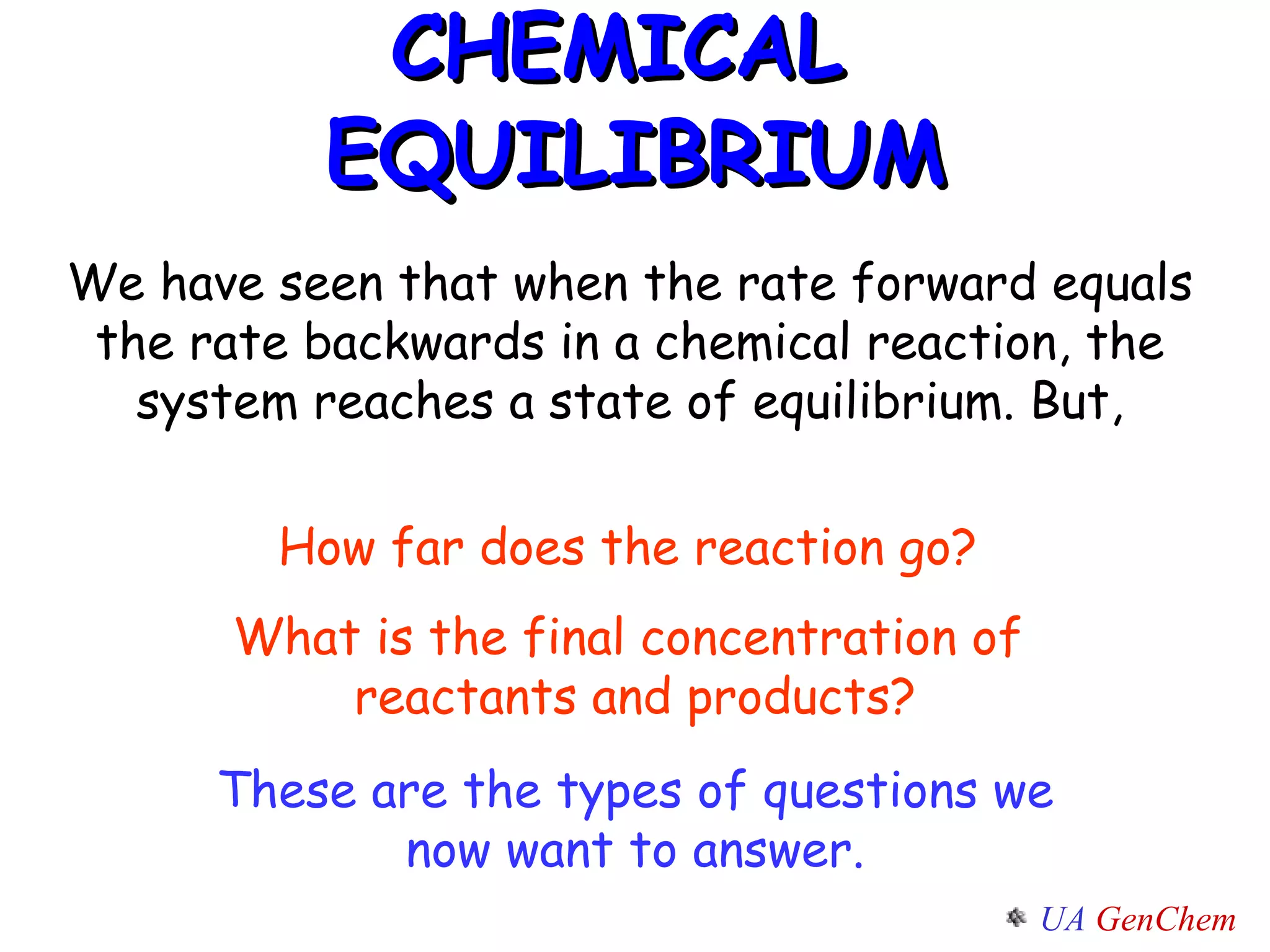 CHEMICAL  EQUILIBRIUM How far does the reaction go?  What is the final concentration of  reactants and products? We have seen that when the rate forward equals the rate backwards in a chemical reaction, the system reaches a state of equilibrium. But, These are the types of questions we now want to answer. 