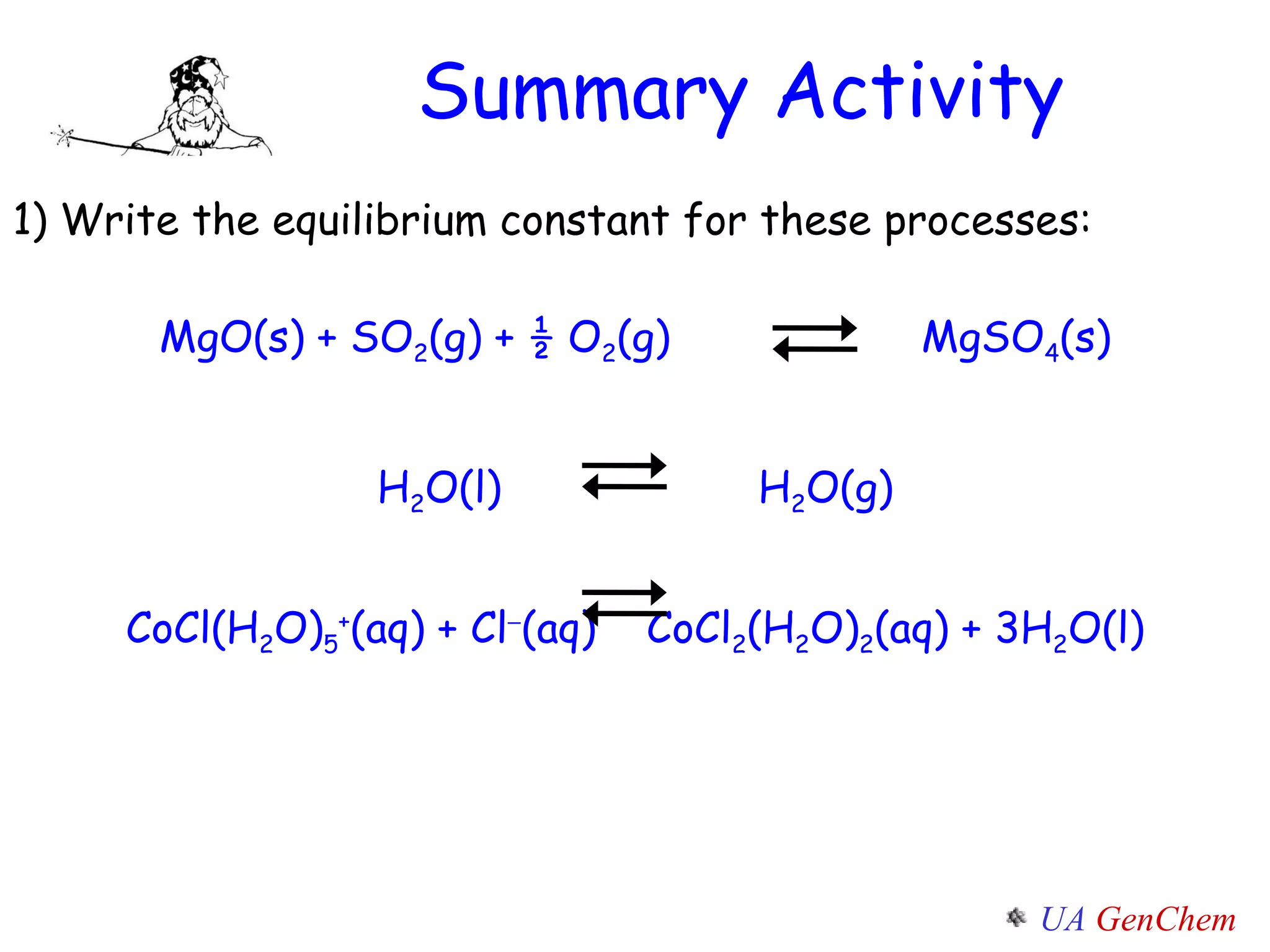 Summary Activity 1) Write the equilibrium constant for these processes: MgO(s) + SO 2 (g) + ½ O 2 (g)  MgSO 4 (s) H 2 O(l)  H 2 O(g) CoCl(H 2 O) 5 + (aq) + Cl  (aq)   CoCl 2 (H 2 O) 2 (aq) + 3H 2 O(l) 